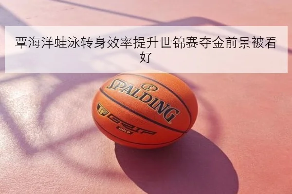 覃海洋蛙泳转身效率提升世锦赛夺金前景被看好