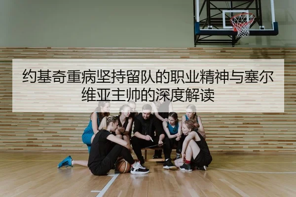 约基奇重病坚持留队的职业精神与塞尔维亚主帅的深度解读
